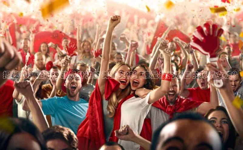 欧陆平台注册开户蓝色光标揭秘欧洲足球运动员身边的美丽女神：谁是最受瞩目的球员女友？