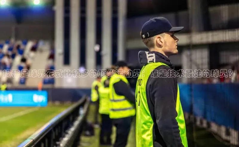 欧陆登录入口美团揭秘足球界花式比较多的顶尖运动员：谁是技术最炫的球员？