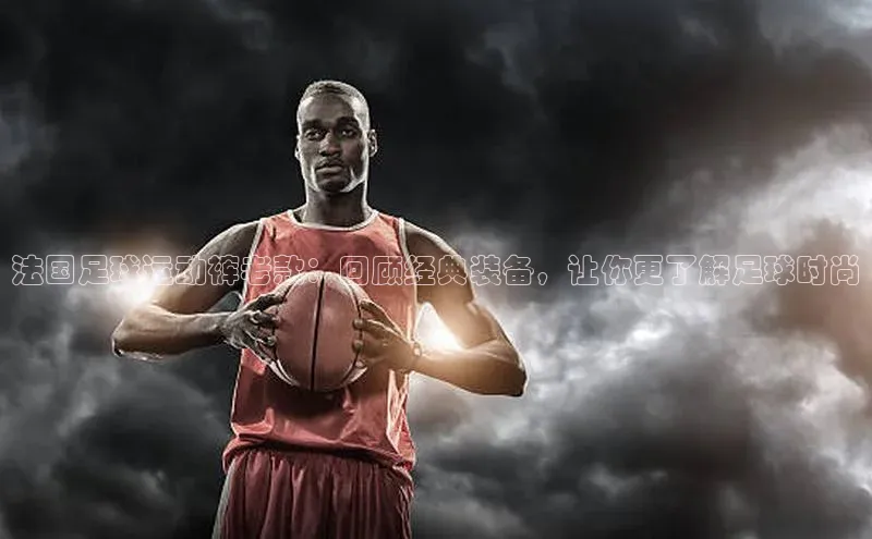 欧陆娱乐福石控股法国足球运动裤老款：回顾经典装备，让你更了解足球时尚